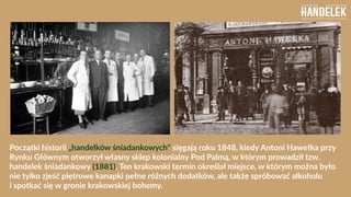 Początki historii „handelków śniadankowych" sięgają roku 1848, kiedy Antoni Hawełka przy
Rynku Głównym otworzył własny skl...