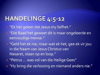 HANDELINGE 4:5-12“Ek het geleer dat Jesus my liefhet.”“Die Raad het geweet dit is maar ongeleerde en eenvoudige mense.”“Geld het ek nie; maar wat ek het, gee ek vir jou: in die Naam van Jesus Christus van Nasaret, staan op en loop.”“Petrus … was vol van die Heilige Gees”“Hy bring die verlossing en niemand anders nie.”