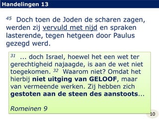 Handelingen 1345  Doch toen de Joden de scharen zagen, werden zij vervuld met nijd en spraken lasterende, tegen hetgeen door Paulus gezegd werd.31... doch Israel, hoewel het een wet ter gerechtigheid najaagde, is aan de wet niet toegekomen. 32Waarom niet? Omdat het hierbij niet uitging van GELOOF, maar van vermeende werken. Zij hebben zich gestoten aan de steen des aanstoots...Romeinen 910