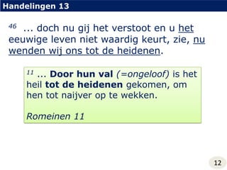 Handelingen 1346... doch nu gij het verstoot en u het eeuwige leven niet waardig keurt, zie, nu wenden wij ons tot de heidenen.11 ... Door hun val(=ongeloof) is het heil tot de heidenen gekomen, om hen tot naijver op te wekken.Romeinen 1112