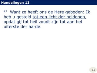 Handelingen 1347  Want zo heeft ons de Here geboden: Ik heb u gesteld tot een licht der heidenen, opdat gij tot heil zoudt zijn tot aan het uiterste der aarde.13