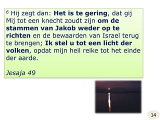 6 Hij zegt dan: Het is te gering, dat gij Mij tot een knecht zoudt zijn om de stammen van Jakob weder op te richten en de bewaarden van Israel terug te brengen; Ik stel u tot een licht der volken, opdat mijn heil reike tot het einde der aarde.Jesaja 4914