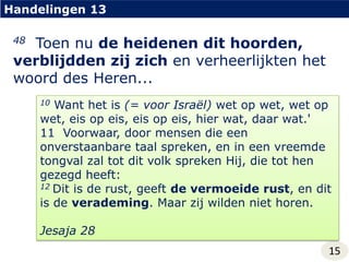 Handelingen 1348  Toen nu de heidenen dit hoorden, verblijdden zij zich en verheerlijkten het woord des Heren...10 Want het is (= voor Israël) wet op wet, wet op wet, eis op eis, eis op eis, hier wat, daar wat.'11  Voorwaar, door mensen die een onverstaanbare taal spreken, en in een vreemde tongval zal tot dit volk spreken Hij, die tot hen gezegd heeft:12 Dit is de rust, geeft de vermoeide rust, en dit is de verademing. Maar zij wilden niet horen.Jesaja 2815