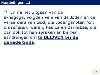 Handelingen 1343  En na het uitgaan van de synagoge, volgden vele van de Joden en de vereerders van God, die Jodengenoten (Gr. proselieten) waren, Paulus en Barnabas, die dan ook tot hen spraken en bij hen aandrongen om te BLIJVEN bij de genade Gods.7