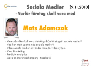 Sociala Medier                         [9.11.2010]
           - Varför företag skall vara med


                  Mats Adamczak
-   Vem och vilka skall vara delaktiga från företaget i sociala medier?
-   Vad kan man uppnå med sociala medier?
-   Vilka sociala medier använder man, för vilka syften.
-   Viral Marketing
-   Predictiv analytics
-   Göra en marknadskampanj i Facebook
 