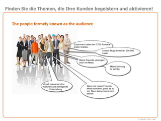 Finden Sie die Themen, die Ihre Kunden begeistern und aktivieren!


   The people formely known as the audience




                                              Zusammen haben wir 2.700 Kontakte
                                              ersten Grades.
                                                                        Unsere Blogs erreichen 200.000
                                                                        Leser.


                                                  Meine Freunde versorgen
                                                  mich mit News.
                                                                               Meine Meinung
                                                                               ist wichtig.




                  Ich will relevante Infor-
                  mationen und bewegende                 Wenn mir meine Freunde
                          Unterhaltung                   etwas schicken, passt es zu
                                                         mir. Denn keiner kennt mich
                                                         besser.




                                                                                                         © Copyright Cohen + West
 