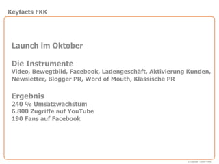 Keyfacts FKK




 Launch im Oktober

 Die Instrumente
 Video, Bewegtbild, Facebook, Ladengeschäft, Aktivierung Kunden,
 Newsletter, Blogger PR, Word of Mouth, Klassische PR

 Ergebnis
 240 % Umsatzwachstum
 6.800 Zugriffe auf YouTube
 190 Fans auf Facebook




                                                        © Copyright Cohen + West
 