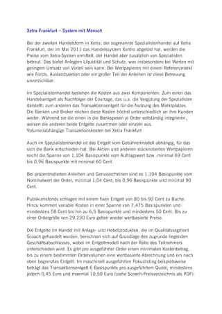 Xetra Frankfurt – System mit Mensch

Bei der zweiten Handelsform in Xetra, der sogenannte Spezialistenhandel auf Xetra
Frankfurt, der im Mai 2011 das Handelssystem Xontro abgelöst hat, werden die
Preise vom Xetra-System ermittelt, der Handel aber zusätzlich von Spezialisten
betreut. Das bietet Anlegern Liquidität und Schutz, was insbesondere bei Werten mit
geringem Umsatz von Vorteil sein kann. Bei Wertpapieren mit einem Referenzmarkt
wie Fonds, Auslandsaktion oder ein großer Teil der Anleihen ist diese Betreuung
unverzichtbar.

Im Spezialistenhandel bestehen die Kosten aus zwei Komponenten: Zum einen das
Handelsentgelt als Nachfolger der Courtage, das u.a. die Vergütung der Spezialisten
darstellt, zum anderen das Transaktionsentgelt für die Nutzung des Marktplatzes.
Die Banken und Broker reichen diese Kosten höchst unterschiedlich an ihre Kunden
weiter. Während sie die einen in die Bankspesen je Order vollständig integrieren,
weisen die anderen beide Entgelte zusammen oder einzeln aus.
Volumenabhängige Transaktionskosten bei Xetra Frankfurt

Auch im Spezialistenhandel ist das Entgelt vom Gebührenmodell abhängig, für das
sich die Bank entschieden hat. Bei Aktien und anderen stücknotierten Wertpapieren
reicht die Spanne von 1,104 Basispunkte vom Auftragswert bzw. minimal 69 Cent
bis 0,96 Basispunkte mit minimal 60 Cent.

Bei prozentnotierten Anleihen und Genussscheinen sind es 1,104 Basispunkte vom
Nominalwert der Order, minimal 1,04 Cent, bis 0,96 Basispunkte und minimal 90
Cent.

Publikumsfonds schlagen mit einem fixen Entgelt von 80 bis 92 Cent zu Buche.
Hinzu kommen variable Kosten in einer Spanne von 7,475 Basispunkten und
mindestens 58 Cent bis hin zu 6,5 Basispunkte und mindestens 50 Cent. Bis zu
einer Ordergröße von 29.230 Euro gelten wieder wertbasierte Preise.

Die Entgelte im Handel mit Anlage- und Hebelprodukten, die im Qualitätssegment
Scoach gehandelt werden, berechnen sich auf Grundlage des zugrunde liegenden
Geschäftsabschlusses, wobei im Entgeltmodell nach der Rolle des Teilnehmers
unterschieden wird. Es gibt pro ausgeführter Order einen minimalen Kostenbetrag,
bis zu einem bestimmten Ordervolumen eine wertbasierte Abrechnung und ein nach
oben begrenztes Entgelt. Im maschinell ausgeführten Fokuslisting beispielsweise
beträgt das Transaktionsentgelt 6 Basispunkte pro ausgeführtem Quote, mindestens
jedoch 0,45 Euro und maximal 10,50 Euro (siehe Scoach-Preisverzeichnis als PDF).
 