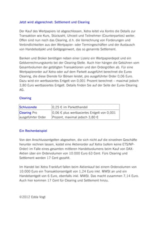Jetzt wird abgerechnet: Settlement und Clearing

Der Kauf des Wertpapiers ist abgeschlossen, Xetra leitet via Xontro die Details zur
Transaktion wie Kurs, Stückzahl, Uhrzeit und Teilnehmer (Counterparties) weiter.
Offen sind nun noch das Clearing, d.h. die Verrechnung von Forderungen und
Verbindlichkeiten aus den Wertpapier- oder Termingeschäften und der Austausch
von Handelsobjekt und Geldgegenwert, das so genannte Settlement.

Banken und Broker benötigen neben einer Lizenz ein Wertpapierdepot und ein
Geldverrechnungskonto bei der Clearing-Stelle. Auch hier hängen die Gebühren vom
Gesamtvolumen der getätigten Transaktionen und den Ordergrößen ab. Für eine
Wertpapierorder auf Xetra oder auf dem Parkett ausgeführt berechnet die Eurex
Clearing, die diese Dienste für Börsen leistet, pro ausgeführter Order 0,06 Euro.
Dazu wird ein wertbasiertes Entgelt von 0,001 Prozent berechnet – maximal jedoch
3,80 Euro wertbasiertes Entgelt. Details finden Sie auf der Seite der Eurex Clearing
AG.

Clearing

Schlussnote            0,25 € im Parketthandel
Clearing Pro           0,06 € plus wertbasiertes Entgelt von 0,001
ausgeführter Order     Prozent, maximal jedoch 3,80 €



Ein Rechenbeispiel

Von den Anschlussentgelten abgesehen, die sich nicht auf die einzelnen Geschäfte
herunter rechnen lassen, kostet eine Aktienorder auf Xetra (sofern keine ETS/NP-
Order) im Falle eines gesamten mittleren Handelsvolumens beim Kauf von DAX-
Aktien über ein Ordervolumen von 10.000 Euro 63 Cent. Fürs Clearing und
Settlement werden 17 Cent gezahlt.

Im Handel bei Xetra Frankfurt fallen beim Aktienkauf bei einem Ordervolumen von
10.000 Euro ein Transaktionsentgelt von 1,24 Euro inkl. MWSt an und ein
Handelsentgelt von 6 Euro, ebenfalls inkl. MWSt. Das macht zusammen 7,14 Euro.
Auch hier kommen 17 Cent für Clearing und Settlement hinzu.




©2012 Edda Vogt
 