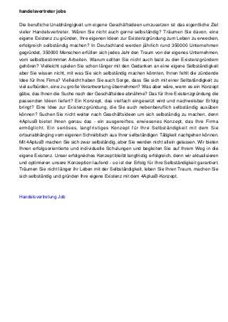 handelsvertreter jobs
Die berufliche Unabhängigkeit um eigene Geschäftsideen umzusetzen ist das eigentliche Ziel
vieler Handelsvertreter. Wären Sie nicht auch gerne selbständig? Träumen Sie davon, eine
eigene Existenz zu gründen, Ihre eigenen Ideen zur Existenzgründung zum Leben zu erwecken,
erfolgreich selbständig machen? In Deutschland werden jährlich rund 350000 Unternehmen
gegründet, 350000 Menschen erfüllen sich jedes Jahr den Traum von der eigenes Unternehmen,
vom selbstbestimmten Arbeiten. Warum sollten Sie nicht auch bald zu den Existenzgründern
gehören? Vielleicht spielen Sie schon länger mit den Gedanken an eine eigene Selbständigkeit
aber Sie wissen nicht, mit was Sie sich selbständig machen könnten, Ihnen fehlt die zündende
Idee für Ihre Firma? Vielleicht haben Sie auch Sorge, dass Sie sich mit einer Selbständigkeit zu
viel aufbürden, eine zu große Verantwortung übernehmen? Was aber wäre, wenn es ein Konzept
gäbe, das Ihnen die Suche nach der Geschäftsidee abnähme? Das für Ihre Existenzgründung die
passenden Ideen liefert? Ein Konzept, das vielfach eingesetzt wird und nachweisbar Erfolg
bringt? Eine Idee zur Existenzgründung, die Sie auch nebenberuflich selbständig ausüben
können? Suchen Sie nicht weiter nach Geschäftsideen um sich selbständig zu machen, denn
4AplusB bietet Ihnen genau das - ein ausgereiftes, erwiesenes Konzept, das Ihre Firma
ermöglicht. Ein seriöses, langfristiges Konzept für Ihre Selbständigkeit mit dem Sie
ortsunabhänging vom eigenen Schreibtisch aus Ihrer selbständigen Tätigkeit nachgehen können.
Mit 4AplusB machen Sie sich zwar selbständig, aber Sie werden nicht allein gelassen. Wir bieten
Ihnen erfolgsorientierte und individuelle Schulungen und begleiten Sie auf Ihrem Weg in die
eigene Existenz. Unser erfolgreiches Konzept bleibt langfristig erfolgreich, denn wir aktualisieren
und optimieren unsere Konzeption laufend - so ist der Erfolg für Ihre Selbständigkeit garantiert.
Träumen Sie nicht länger ihr Leben mit der Selbständigkeit, leben Sie Ihren Traum, machen Sie
sich selbständig und gründen Ihre eigene Existenz mit dem 4AplusB-Konzept.
Handelsvertretung Job
 