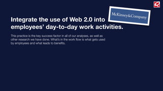 Integrate the use of Web 2.0 into
employees’ day-to-day work activities.
This practice is the key success factor in all of our analyses, as well as
other research we have done. What’s in the work ﬂow is what gets used
by employees and what leads to beneﬁts.
 