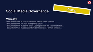 Dialog
Social Media Governance

Vorsicht!
- Ein Unternehmen ist nicht automatisch „Owner“ eines Themas…
- Ein Unternehmen hat nicht zwangsläuﬁg „recht“…
- Ein Unternehmen muss sich an die Gepﬂogenheiten des Mediums halten…
- Ein Unternehmen muss (ausserdem) den rechtlichen Rahmen einhalten…
 