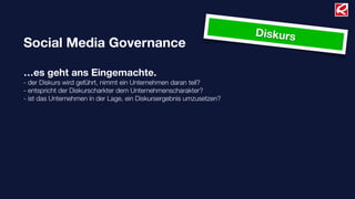 Diskurs
Social Media Governance

…es geht ans Eingemachte.
- der Diskurs wird geführt, nimmt ein Unternehmen daran teil?
- entspricht der Diskurscharkter dem Unternehmenscharakter?
- ist das Unternehmen in der Lage, ein Diskursergebnis umzusetzen?
 