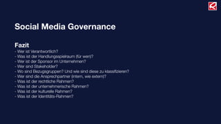 Social Media Governance

Fazit
- Wer ist Verantwortlich?
- Was ist der Handlungsspielraum (für wen)?
- Wer ist der Sponsor im Unternehmen?
- Wer sind Stakeholder?
- Wo sind Bezugsgruppen? Und wie sind diese zu klassiﬁzieren?
- Wer sind die Ansprechpartner (intern, wie extern)?
- Was ist der rechtliche Rahmen?
- Was ist der unternehmerische Rahmen?
- Was ist der kulturelle Rahmen?
- Was ist der Identitäts-Rahmen?
 
