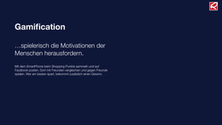 Gamiﬁcation

…spielerisch die Motivationen der
Menschen herausfordern.
Mit dem SmartPhone beim Shopping Punkte sammeln und auf
Facebook posten. Dort mit Freunden vergleichen und gegen Freunde
spielen. Wer am besten spart, bekommt zusätzlich einen Gewinn.
 