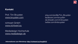 Kontakt

Prof. Tim Bruysten                                   xing.com/proﬁle/Tim_Bruysten
www.bruysten.com                                     facebook.com/bruysten
                                                     de.linkedin.com/in/bruysten
richtwert GmbH                                       twitter.com/timbruysten
www.richtwert.eu

Mediadesign Hochschule
www.mediadesign.de


Informationen zum Workshop: http://richtwert.eu/hwg2012/
 