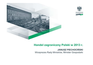 Handel zagraniczny Polski w 2013 r.
JANUSZ PIECHOCIŃSKI
Wiceprezes Rady Ministrów, Minister Gospodarki
 