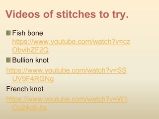 Videos of stitches to try.
Fish bone
https://www.youtube.com/watch?v=cz
ObvihZF2Q
Bullion knot
https://www.youtube.com/watch?v=SS
UV9F4RGNg
French knot
https://www.youtube.com/watch?v=W1
Cq24d5-8s
 