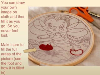 You can draw
your own
image on
cloth and then
fill it as you
go. So you
never feel
lost.
Make sure to
fill the full
areas of the
picture (see
the foot and
how it is filled
in)
 