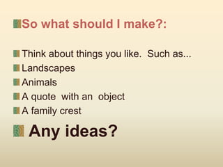So what should I make?:
Think about things you like. Such as...
Landscapes
Animals
A quote with an object
A family crest
Any ideas?
 