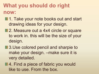 What you should do right
now:
1. Take your note books out and start
drawing ideas for your design.
2. Measure out a 4x4 circle or square
to work in. this will be the size of your
design.
3.Use colored pencil and sharpie to
make your design. –make sure it is
very detailed.
4. Find a piece of fabric you would
like to use. From the box.
 
