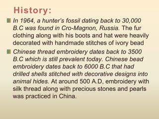 History:
In 1964, a hunter’s fossil dating back to 30,000
B.C was found in Cro-Magnon, Russia. The fur
clothing along with his boots and hat were heavily
decorated with handmade stitches of ivory bead
Chinese thread embroidery dates back to 3500
B.C which is still prevalent today. Chinese bead
embroidery dates back to 6000 B.C that had
drilled shells stitched with decorative designs into
animal hides. At around 500 A.D, embroidery with
silk thread along with precious stones and pearls
was practiced in China.
 