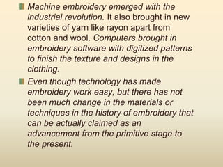 Machine embroidery emerged with the
industrial revolution. It also brought in new
varieties of yarn like rayon apart from
cotton and wool. Computers brought in
embroidery software with digitized patterns
to finish the texture and designs in the
clothing.
Even though technology has made
embroidery work easy, but there has not
been much change in the materials or
techniques in the history of embroidery that
can be actually claimed as an
advancement from the primitive stage to
the present.
 