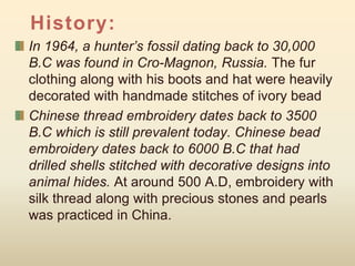 History:
In 1964, a hunter’s fossil dating back to 30,000
B.C was found in Cro-Magnon, Russia. The fur
clothing along with his boots and hat were heavily
decorated with handmade stitches of ivory bead
Chinese thread embroidery dates back to 3500
B.C which is still prevalent today. Chinese bead
embroidery dates back to 6000 B.C that had
drilled shells stitched with decorative designs into
animal hides. At around 500 A.D, embroidery with
silk thread along with precious stones and pearls
was practiced in China.
 