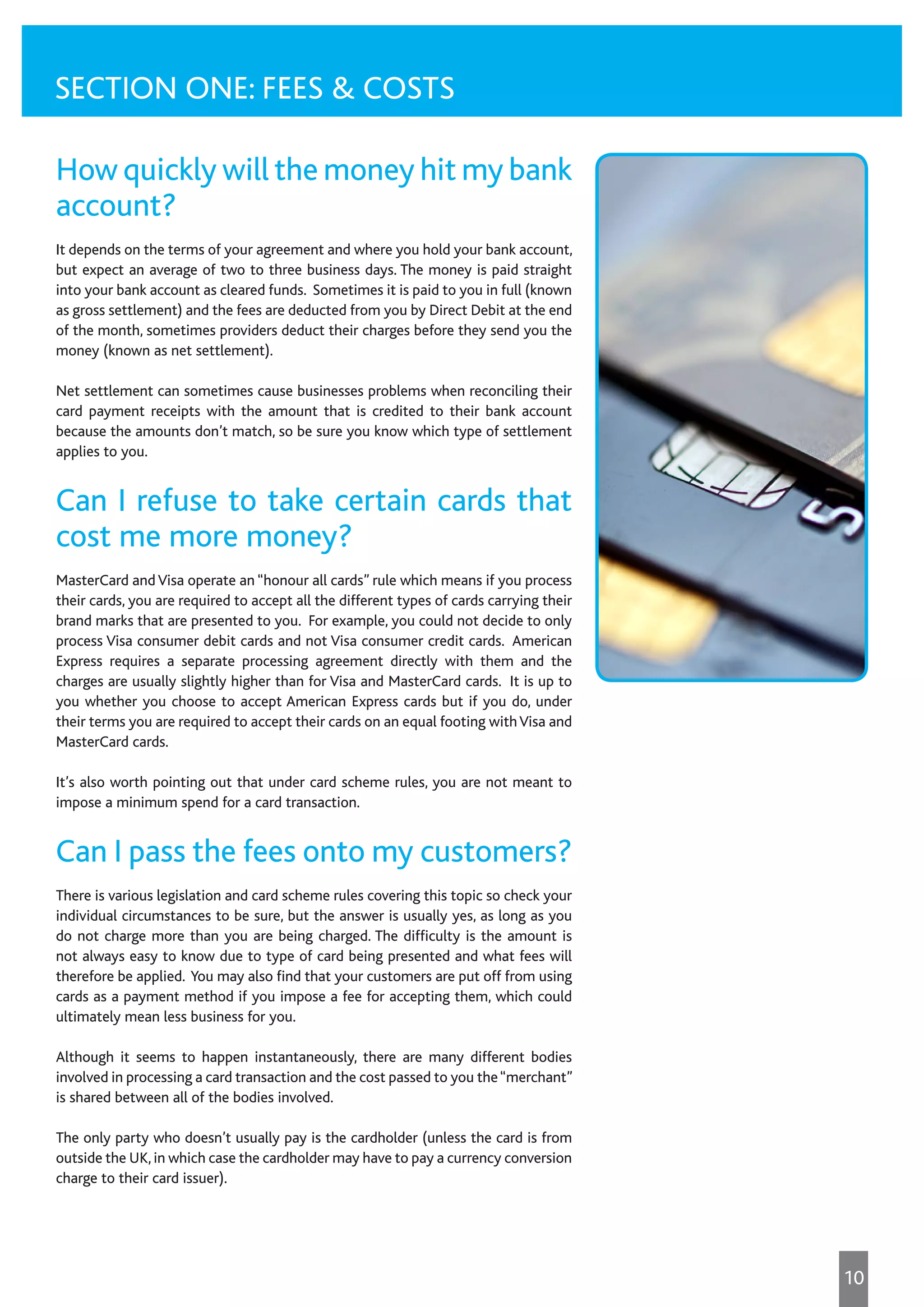 How quickly will the money hit my bank
account?
It depends on the terms of your agreement and where you hold your bank account,
but expect an average of two to three business days. The money is paid straight
into your bank account as cleared funds. Sometimes it is paid to you in full (known
as gross settlement) and the fees are deducted from you by Direct Debit at the end
of the month, sometimes providers deduct their charges before they send you the
money (known as net settlement).
Net settlement can sometimes cause businesses problems when reconciling their
card payment receipts with the amount that is credited to their bank account
because the amounts don’t match, so be sure you know which type of settlement
applies to you.
Can I refuse to take certain cards that
cost me more money?
MasterCard andVisa operate an “honour all cards” rule which means if you process
their cards, you are required to accept all the different types of cards carrying their
brand marks that are presented to you. For example, you could not decide to only
process Visa consumer debit cards and not Visa consumer credit cards. American
Express requires a separate processing agreement directly with them and the
charges are usually slightly higher than for Visa and MasterCard cards. It is up to
you whether you choose to accept American Express cards but if you do, under
their terms you are required to accept their cards on an equal footing withVisa and
MasterCard cards.
It’s also worth pointing out that under card scheme rules, you are not meant to
impose a minimum spend for a card transaction.
Can I pass the fees onto my customers?
There is various legislation and card scheme rules covering this topic so check your
individual circumstances to be sure, but the answer is usually yes, as long as you
do not charge more than you are being charged. The difficulty is the amount is
not always easy to know due to type of card being presented and what fees will
therefore be applied. You may also find that your customers are put off from using
cards as a payment method if you impose a fee for accepting them, which could
ultimately mean less business for you.
Although it seems to happen instantaneously, there are many different bodies
involved in processing a card transaction and the cost passed to you the“merchant”
is shared between all of the bodies involved.
The only party who doesn’t usually pay is the cardholder (unless the card is from
outside the UK,in which case the cardholder may have to pay a currency conversion
charge to their card issuer).
SECTION ONE: FEES & COSTS
10
 