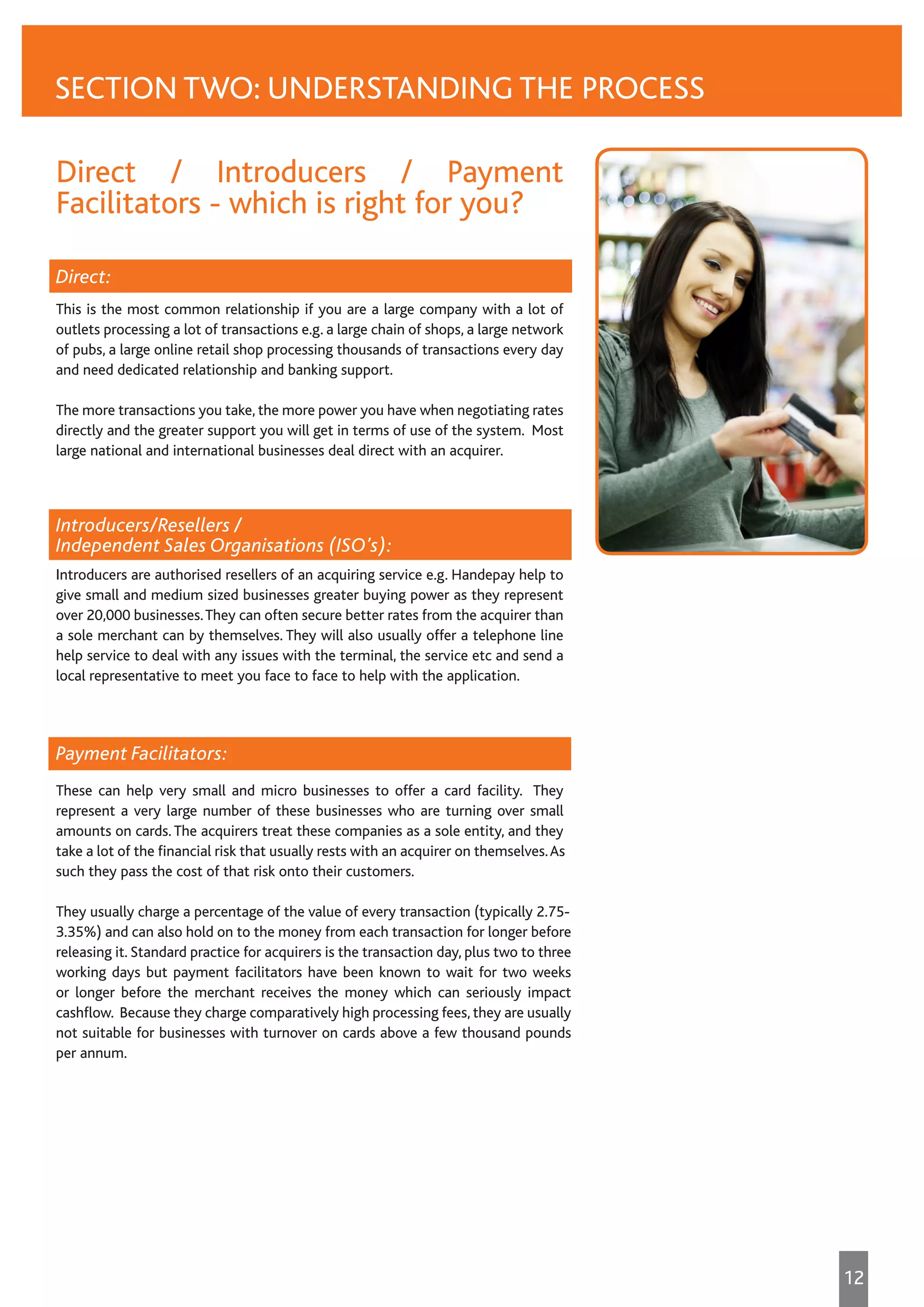 Direct / Introducers / Payment
Facilitators - which is right for you?
Direct:
This is the most common relationship if you are a large company with a lot of
outlets processing a lot of transactions e.g. a large chain of shops, a large network
of pubs, a large online retail shop processing thousands of transactions every day
and need dedicated relationship and banking support.
The more transactions you take, the more power you have when negotiating rates
directly and the greater support you will get in terms of use of the system. Most
large national and international businesses deal direct with an acquirer.
Introducers/Resellers /
Independent Sales Organisations (ISO’s):
Introducers are authorised resellers of an acquiring service e.g. Handepay help to
give small and medium sized businesses greater buying power as they represent
over 20,000 businesses.They can often secure better rates from the acquirer than
a sole merchant can by themselves. They will also usually offer a telephone line
help service to deal with any issues with the terminal, the service etc and send a
local representative to meet you face to face to help with the application.
Payment Facilitators:
These can help very small and micro businesses to offer a card facility. They
represent a very large number of these businesses who are turning over small
amounts on cards. The acquirers treat these companies as a sole entity, and they
take a lot of the financial risk that usually rests with an acquirer on themselves.As
such they pass the cost of that risk onto their customers.
They usually charge a percentage of the value of every transaction (typically 2.75-
3.35%) and can also hold on to the money from each transaction for longer before
releasing it. Standard practice for acquirers is the transaction day, plus two to three
working days but payment facilitators have been known to wait for two weeks
or longer before the merchant receives the money which can seriously impact
cashflow. Because they charge comparatively high processing fees, they are usually
not suitable for businesses with turnover on cards above a few thousand pounds
per annum.
SECTION TWO: UNDERSTANDING THE PROCESS
12
 