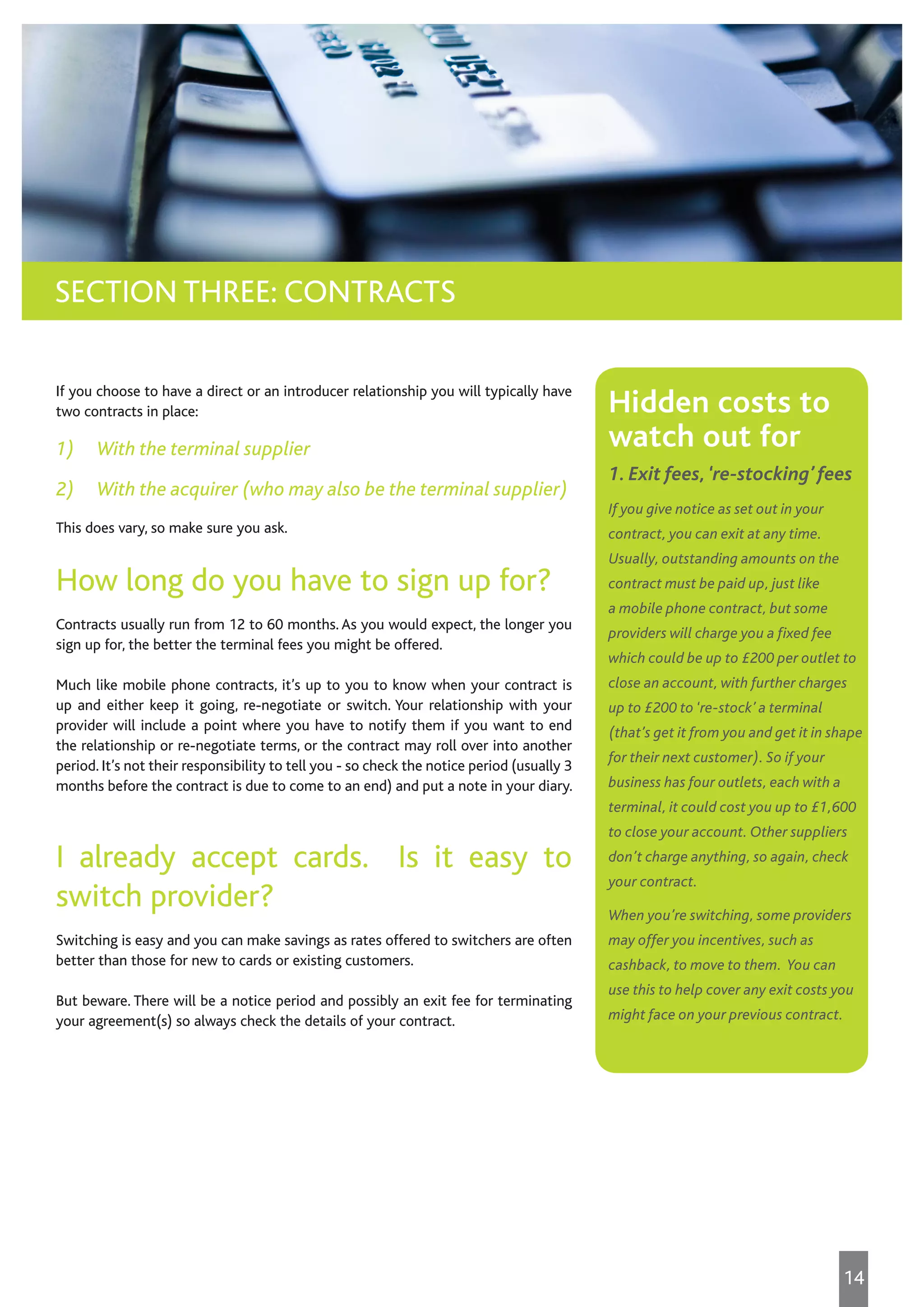 If you choose to have a direct or an introducer relationship you will typically have
two contracts in place:
1) With the terminal supplier
2) With the acquirer (who may also be the terminal supplier)
This does vary, so make sure you ask.
How long do you have to sign up for?
Contracts usually run from 12 to 60 months. As you would expect, the longer you
sign up for, the better the terminal fees you might be offered.
Much like mobile phone contracts, it’s up to you to know when your contract is
up and either keep it going, re-negotiate or switch. Your relationship with your
provider will include a point where you have to notify them if you want to end
the relationship or re-negotiate terms, or the contract may roll over into another
period. It’s not their responsibility to tell you - so check the notice period (usually 3
months before the contract is due to come to an end) and put a note in your diary.
I already accept cards. Is it easy to
switch provider?
Switching is easy and you can make savings as rates offered to switchers are often
better than those for new to cards or existing customers.
But beware. There will be a notice period and possibly an exit fee for terminating
your agreement(s) so always check the details of your contract.
SECTION THREE: CONTRACTS
Hidden costs to
watch out for
1. Exit fees,‘re-stocking’ fees
If you give notice as set out in your
contract, you can exit at any time.
Usually, outstanding amounts on the
contract must be paid up, just like
a mobile phone contract, but some
providers will charge you a fixed fee
which could be up to £200 per outlet to
close an account, with further charges
up to £200 to ‘re-stock’ a terminal
(that’s get it from you and get it in shape
for their next customer). So if your
business has four outlets, each with a
terminal, it could cost you up to £1,600
to close your account. Other suppliers
don’t charge anything, so again, check
your contract.
When you’re switching, some providers
may offer you incentives, such as
cashback, to move to them. You can
use this to help cover any exit costs you
might face on your previous contract.
14
 