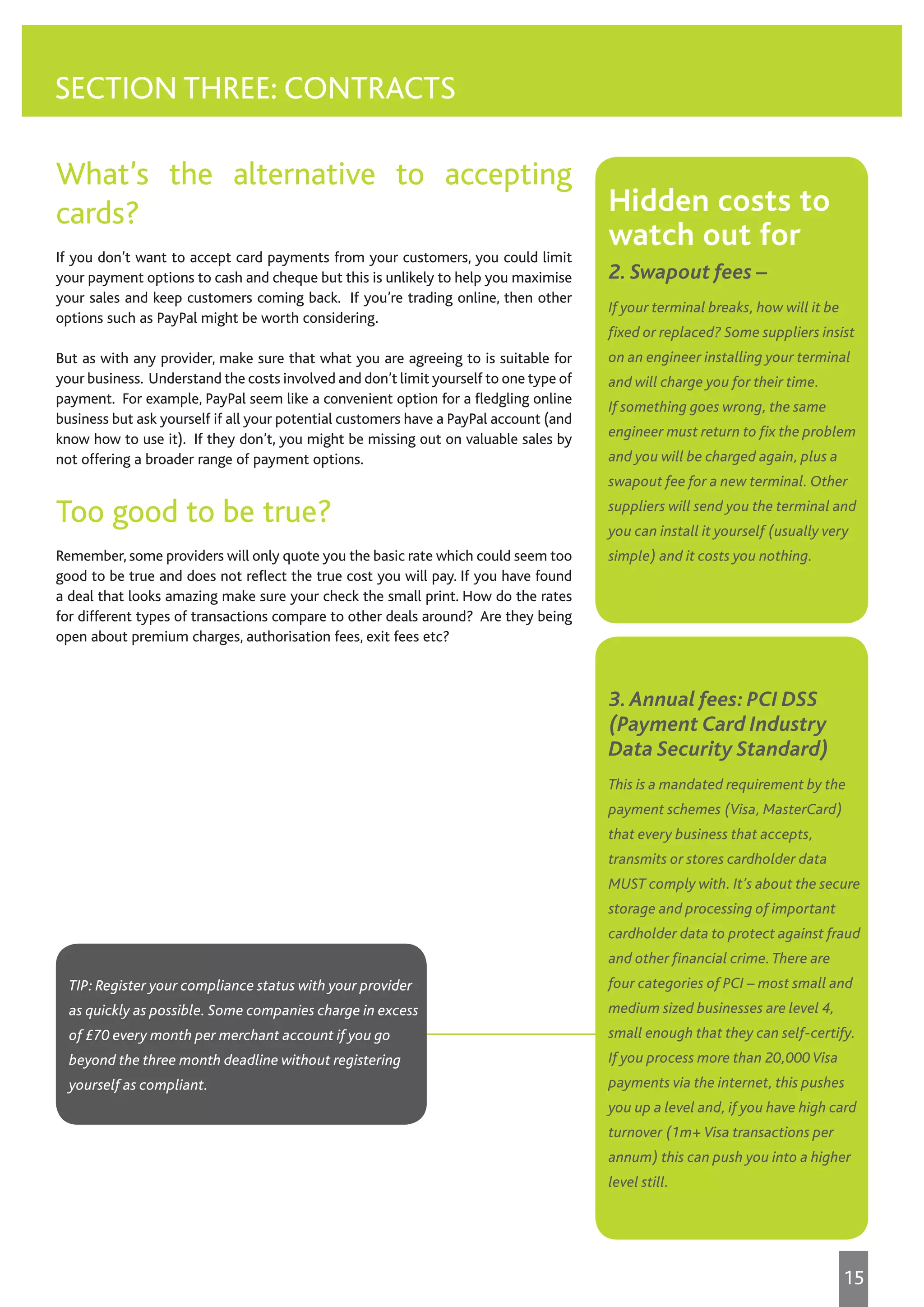 What’s the alternative to accepting
cards?
If you don’t want to accept card payments from your customers, you could limit
your payment options to cash and cheque but this is unlikely to help you maximise
your sales and keep customers coming back. If you’re trading online, then other
options such as PayPal might be worth considering.
But as with any provider, make sure that what you are agreeing to is suitable for
your business. Understand the costs involved and don’t limit yourself to one type of
payment. For example, PayPal seem like a convenient option for a fledgling online
business but ask yourself if all your potential customers have a PayPal account (and
know how to use it). If they don’t, you might be missing out on valuable sales by
not offering a broader range of payment options.
Too good to be true?
Remember, some providers will only quote you the basic rate which could seem too
good to be true and does not reflect the true cost you will pay. If you have found
a deal that looks amazing make sure your check the small print. How do the rates
for different types of transactions compare to other deals around? Are they being
open about premium charges, authorisation fees, exit fees etc?
SECTION THREE: CONTRACTS
3.Annual fees: PCI DSS
(Payment Card Industry
Data Security Standard)
This is a mandated requirement by the
payment schemes (Visa, MasterCard)
that every business that accepts,
transmits or stores cardholder data
MUST comply with. It’s about the secure
storage and processing of important
cardholder data to protect against fraud
and other financial crime.There are
four categories of PCI – most small and
medium sized businesses are level 4,
small enough that they can self-certify.
If you process more than 20,000 Visa
payments via the internet, this pushes
you up a level and, if you have high card
turnover (1m+ Visa transactions per
annum) this can push you into a higher
level still.
Hidden costs to
watch out for
2. Swapout fees –
If your terminal breaks, how will it be
fixed or replaced? Some suppliers insist
on an engineer installing your terminal
and will charge you for their time.
If something goes wrong, the same
engineer must return to fix the problem
and you will be charged again, plus a
swapout fee for a new terminal. Other
suppliers will send you the terminal and
you can install it yourself (usually very
simple) and it costs you nothing.
TIP: Register your compliance status with your provider
as quickly as possible. Some companies charge in excess
of £70 every month per merchant account if you go
beyond the three month deadline without registering
yourself as compliant.
15
 