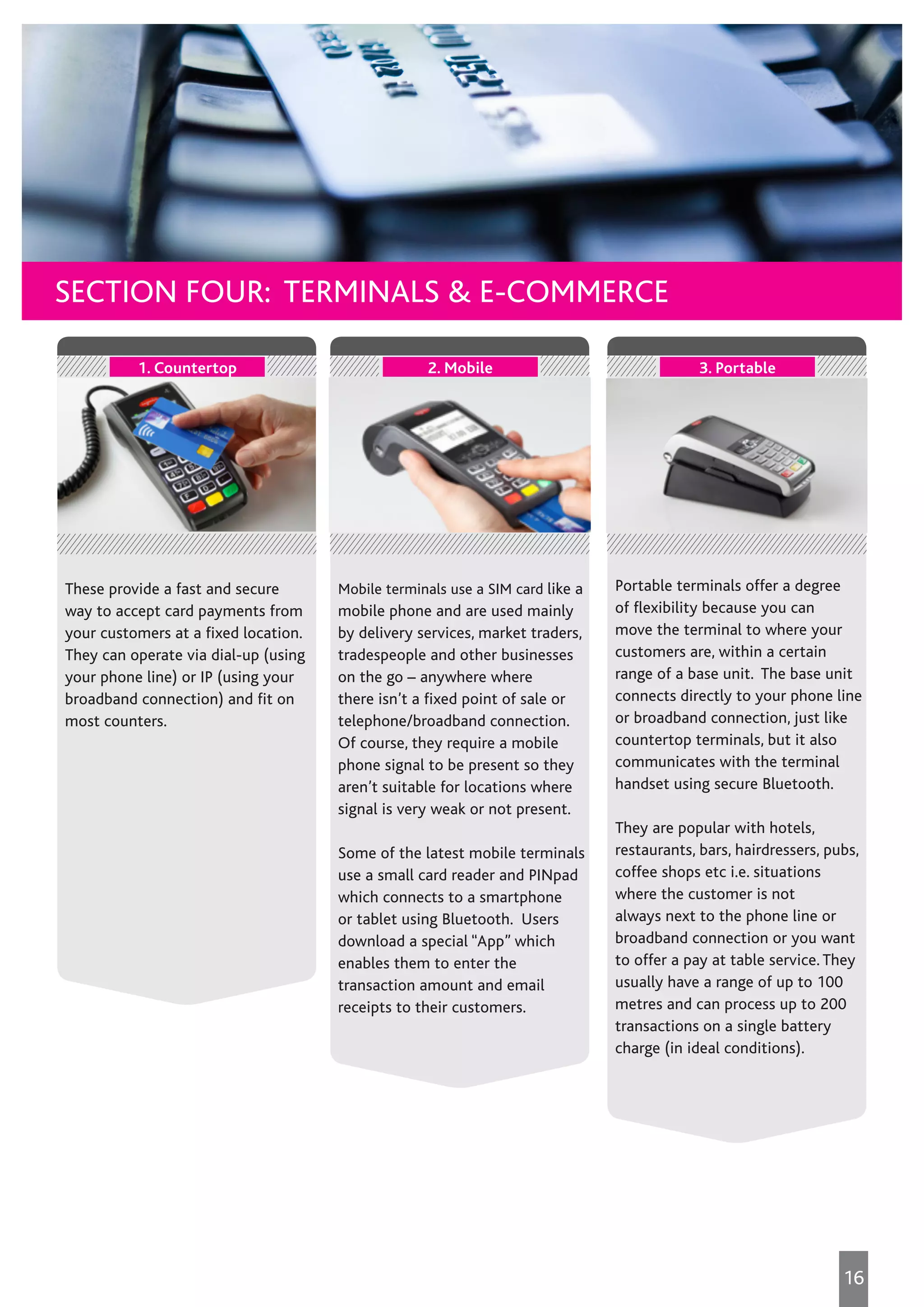 Mobile terminals use a SIM card like a
mobile phone and are used mainly
by delivery services, market traders,
tradespeople and other businesses
on the go – anywhere where
there isn’t a fixed point of sale or
telephone/broadband connection.
Of course, they require a mobile
phone signal to be present so they
aren’t suitable for locations where
signal is very weak or not present.
Some of the latest mobile terminals
use a small card reader and PINpad
which connects to a smartphone
or tablet using Bluetooth. Users
download a special “App” which
enables them to enter the
transaction amount and email
receipts to their customers.
2. Mobile
Portable terminals offer a degree
of flexibility because you can
move the terminal to where your
customers are, within a certain
range of a base unit. The base unit
connects directly to your phone line
or broadband connection, just like
countertop terminals, but it also
communicates with the terminal
handset using secure Bluetooth.
They are popular with hotels,
restaurants, bars, hairdressers, pubs,
coffee shops etc i.e. situations
where the customer is not
always next to the phone line or
broadband connection or you want
to offer a pay at table service. They
usually have a range of up to 100
metres and can process up to 200
transactions on a single battery
charge (in ideal conditions).
3. Portable
These provide a fast and secure
way to accept card payments from
your customers at a fixed location.
They can operate via dial-up (using
your phone line) or IP (using your
broadband connection) and fit on
most counters.
1. Countertop
Which is the right terminal for me
16
SECTION FOUR: TERMINALS & E-COMMERCE
 