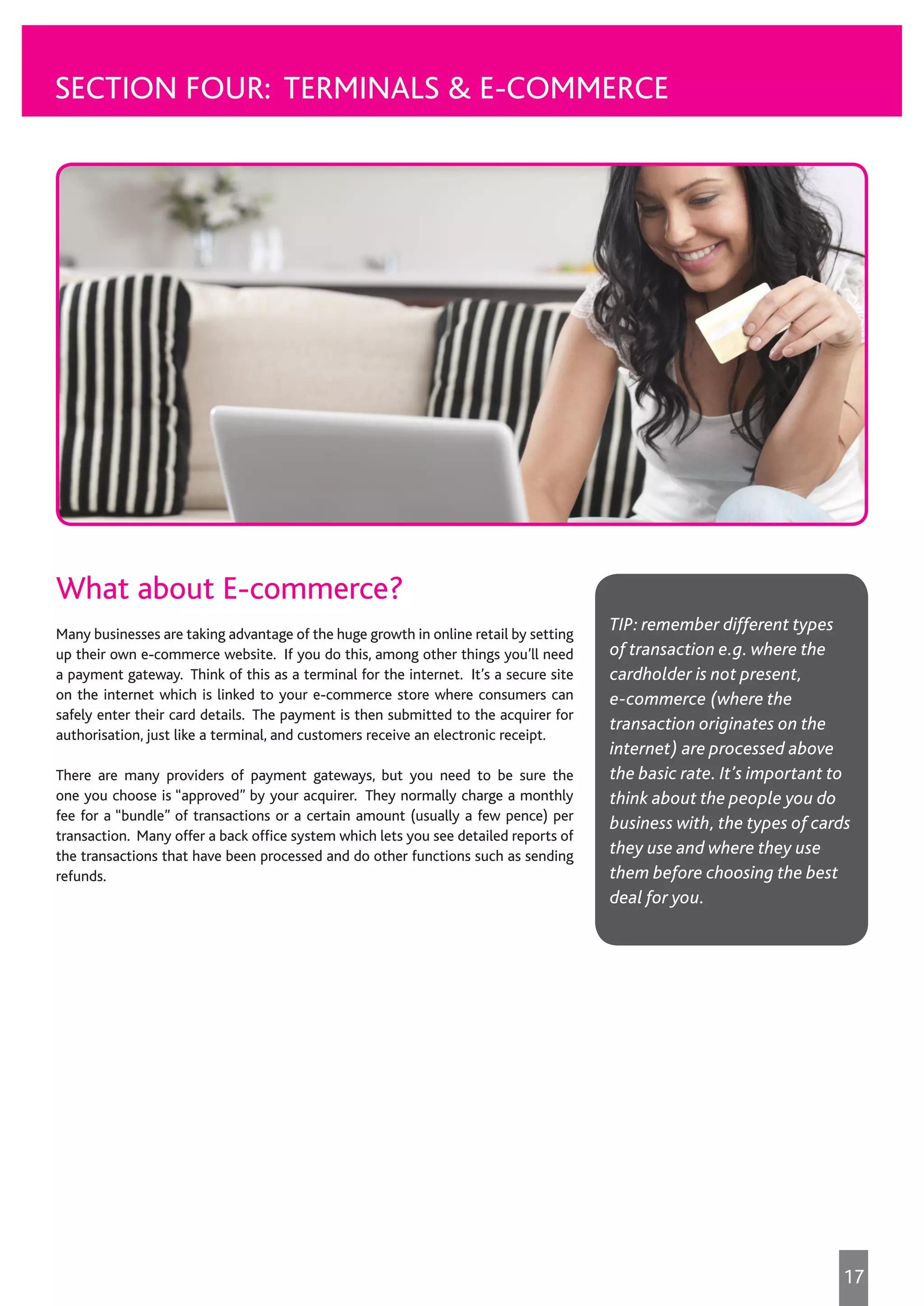 SECTION FOUR: TERMINALS & E-COMMERCE
What about E-commerce?
Many businesses are taking advantage of the huge growth in online retail by setting
up their own e-commerce website. If you do this, among other things you’ll need
a payment gateway. Think of this as a terminal for the internet. It’s a secure site
on the internet which is linked to your e-commerce store where consumers can
safely enter their card details. The payment is then submitted to the acquirer for
authorisation, just like a terminal, and customers receive an electronic receipt.
There are many providers of payment gateways, but you need to be sure the
one you choose is “approved” by your acquirer. They normally charge a monthly
fee for a “bundle” of transactions or a certain amount (usually a few pence) per
transaction. Many offer a back office system which lets you see detailed reports of
the transactions that have been processed and do other functions such as sending
refunds.
TIP: remember different types
of transaction e.g. where the
cardholder is not present,
e-commerce (where the
transaction originates on the
internet) are processed above
the basic rate. It’s important to
think about the people you do
business with, the types of cards
they use and where they use
them before choosing the best
deal for you.
17
 