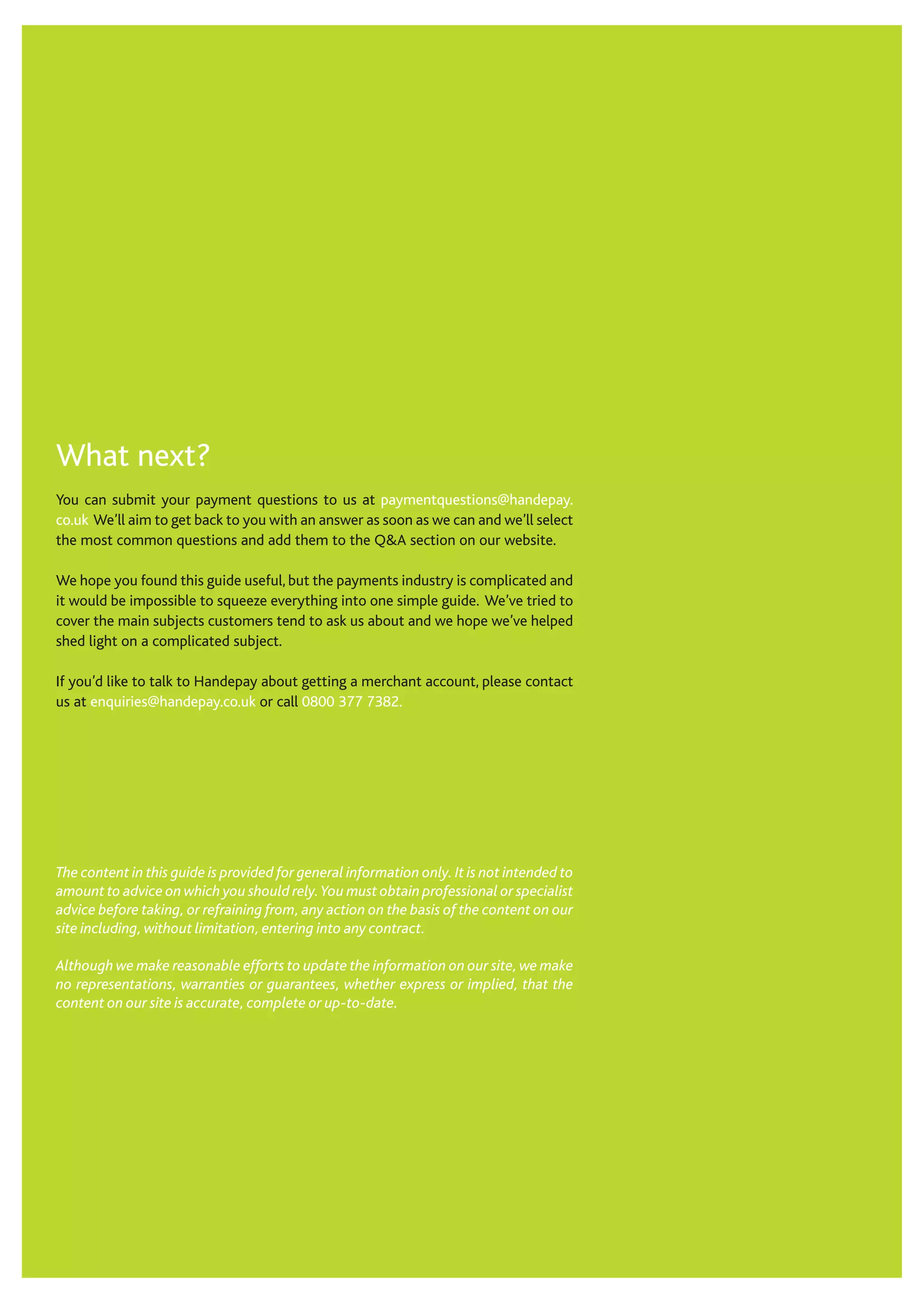 What next?
You can submit your payment questions to us at paymentquestions@handepay.
co.uk We’ll aim to get back to you with an answer as soon as we can and we’ll select
the most common questions and add them to the Q&A section on our website.
We hope you found this guide useful, but the payments industry is complicated and
it would be impossible to squeeze everything into one simple guide. We’ve tried to
cover the main subjects customers tend to ask us about and we hope we’ve helped
shed light on a complicated subject.
If you’d like to talk to Handepay about getting a merchant account, please contact
us at enquiries@handepay.co.uk or call 0800 377 7382.
The content in this guide is provided for general information only. It is not intended to
amount to advice on which you should rely.You must obtain professional or specialist
advice before taking, or refraining from, any action on the basis of the content on our
site including, without limitation, entering into any contract.
Although we make reasonable efforts to update the information on our site, we make
no representations, warranties or guarantees, whether express or implied, that the
content on our site is accurate, complete or up-to-date.
 