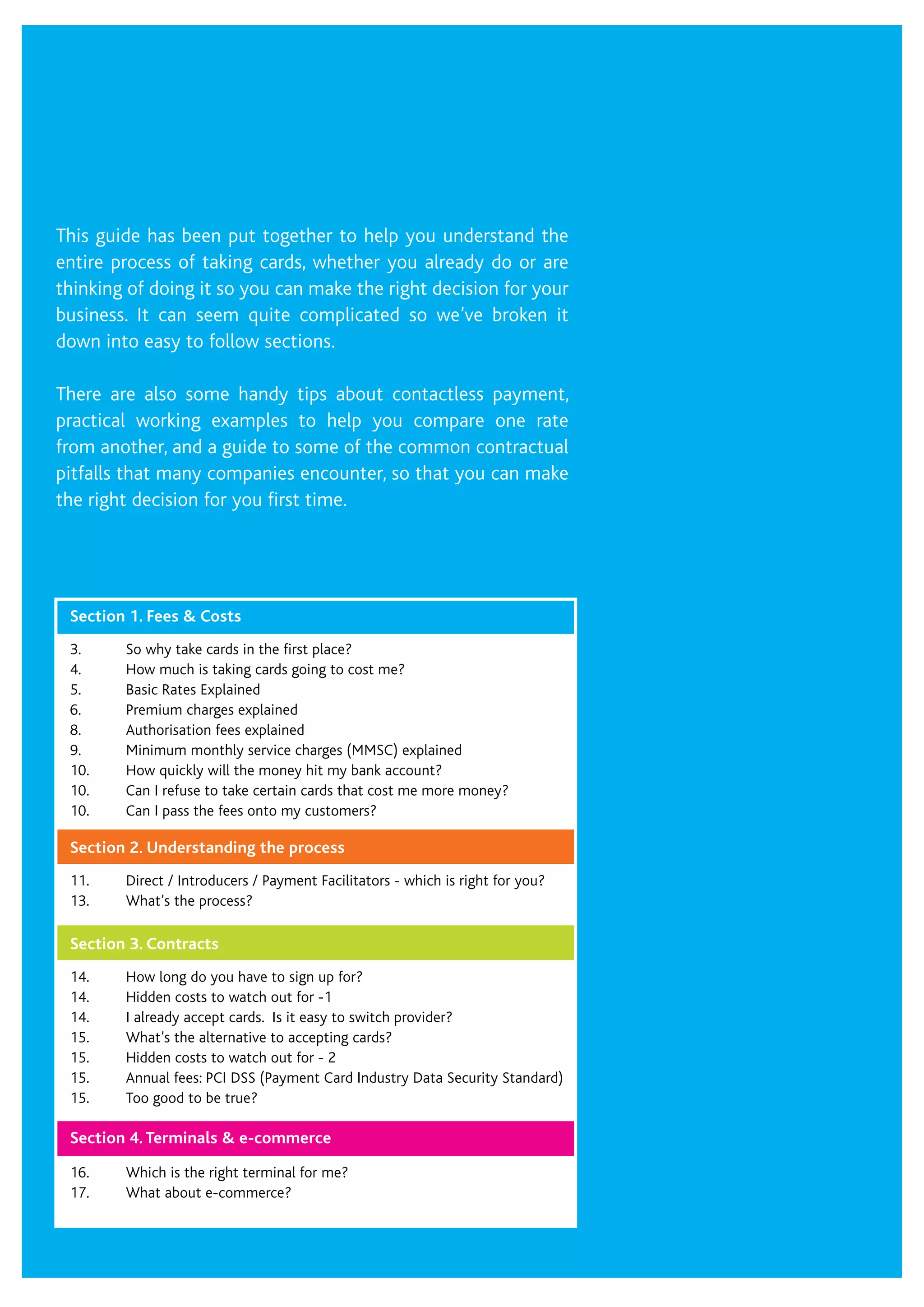 This guide has been put together to help you understand the
entire process of taking cards, whether you already do or are
thinking of doing it so you can make the right decision for your
business. It can seem quite complicated so we’ve broken it
down into easy to follow sections.
There are also some handy tips about contactless payment,
practical working examples to help you compare one rate
from another, and a guide to some of the common contractual
pitfalls that many companies encounter, so that you can make
the right decision for you first time.
Section 1. Fees & Costs
3.	 So why take cards in the first place?
4.	 How much is taking cards going to cost me?
5.	 Basic Rates Explained
6.	 Premium charges explained
8.	 Authorisation fees explained
9.	 Minimum monthly service charges (MMSC) explained
10.	 How quickly will the money hit my bank account?
10.	 Can I refuse to take certain cards that cost me more money?
10.	 Can I pass the fees onto my customers?
Section 2. Understanding the process
11.	 Direct / Introducers / Payment Facilitators - which is right for you?
13.	 What’s the process?
Section 3. Contracts
14.	 How long do you have to sign up for?
14.	 Hidden costs to watch out for -1
14.	 I already accept cards. Is it easy to switch provider?
15.	 What’s the alternative to accepting cards?
15.	 Hidden costs to watch out for - 2
15.	 Annual fees: PCI DSS (Payment Card Industry Data Security Standard)
15.	 Too good to be true?
Section 4. Terminals & e-commerce
16.	 Which is the right terminal for me?
17.	 What about e-commerce?
 