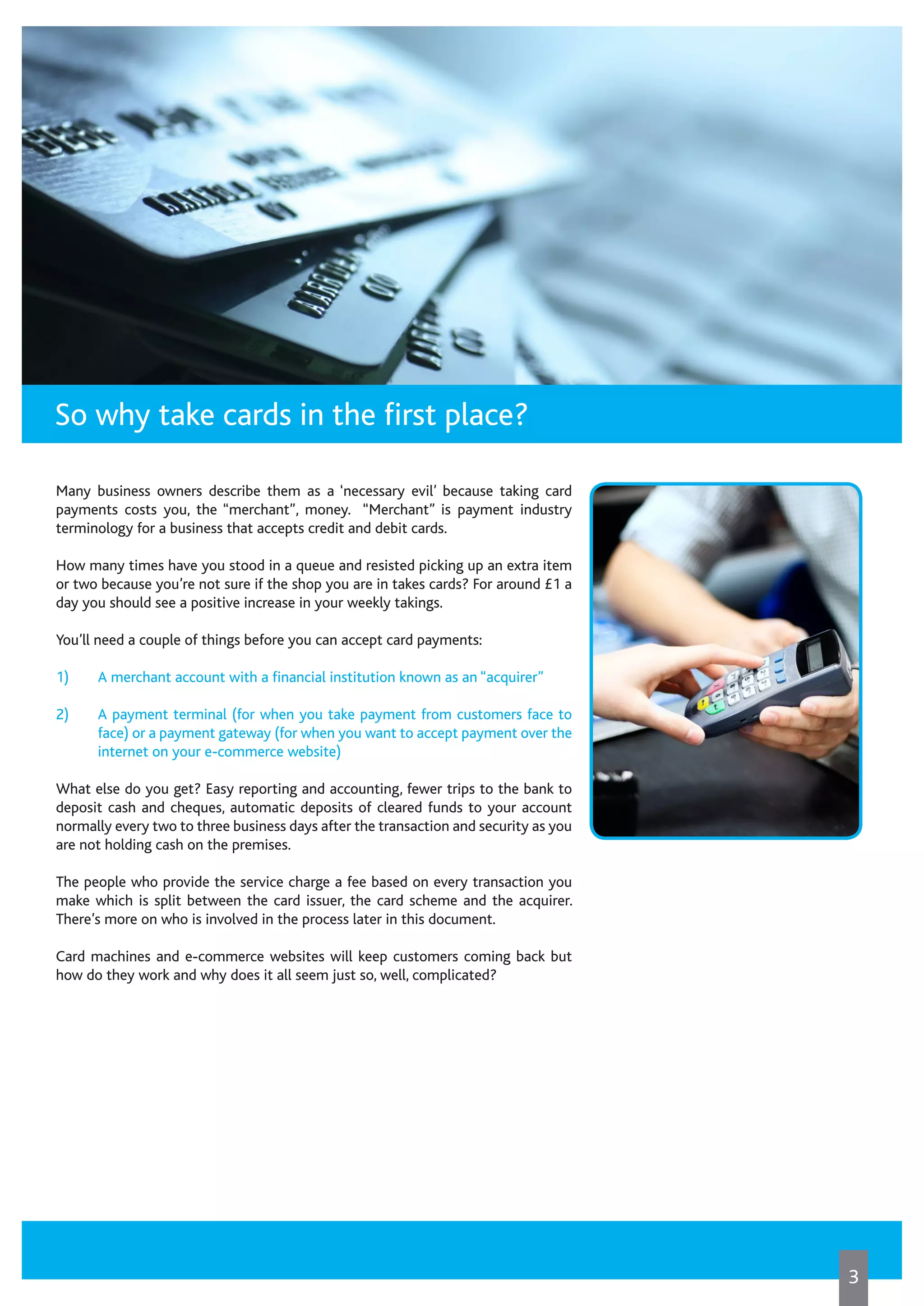 Many business owners describe them as a ‘necessary evil’ because taking card
payments costs you, the “merchant”, money. “Merchant” is payment industry
terminology for a business that accepts credit and debit cards.
How many times have you stood in a queue and resisted picking up an extra item
or two because you’re not sure if the shop you are in takes cards? For around £1 a
day you should see a positive increase in your weekly takings.
You’ll need a couple of things before you can accept card payments:
1)	 A merchant account with a financial institution known as an “acquirer”
2)	 A payment terminal (for when you take payment from customers face to
face) or a payment gateway (for when you want to accept payment over the
internet on your e-commerce website)
What else do you get? Easy reporting and accounting, fewer trips to the bank to
deposit cash and cheques, automatic deposits of cleared funds to your account
normally every two to three business days after the transaction and security as you
are not holding cash on the premises.
The people who provide the service charge a fee based on every transaction you
make which is split between the card issuer, the card scheme and the acquirer.
There’s more on who is involved in the process later in this document.
Card machines and e-commerce websites will keep customers coming back but
how do they work and why does it all seem just so, well, complicated?
So why take cards in the first place?
3
 