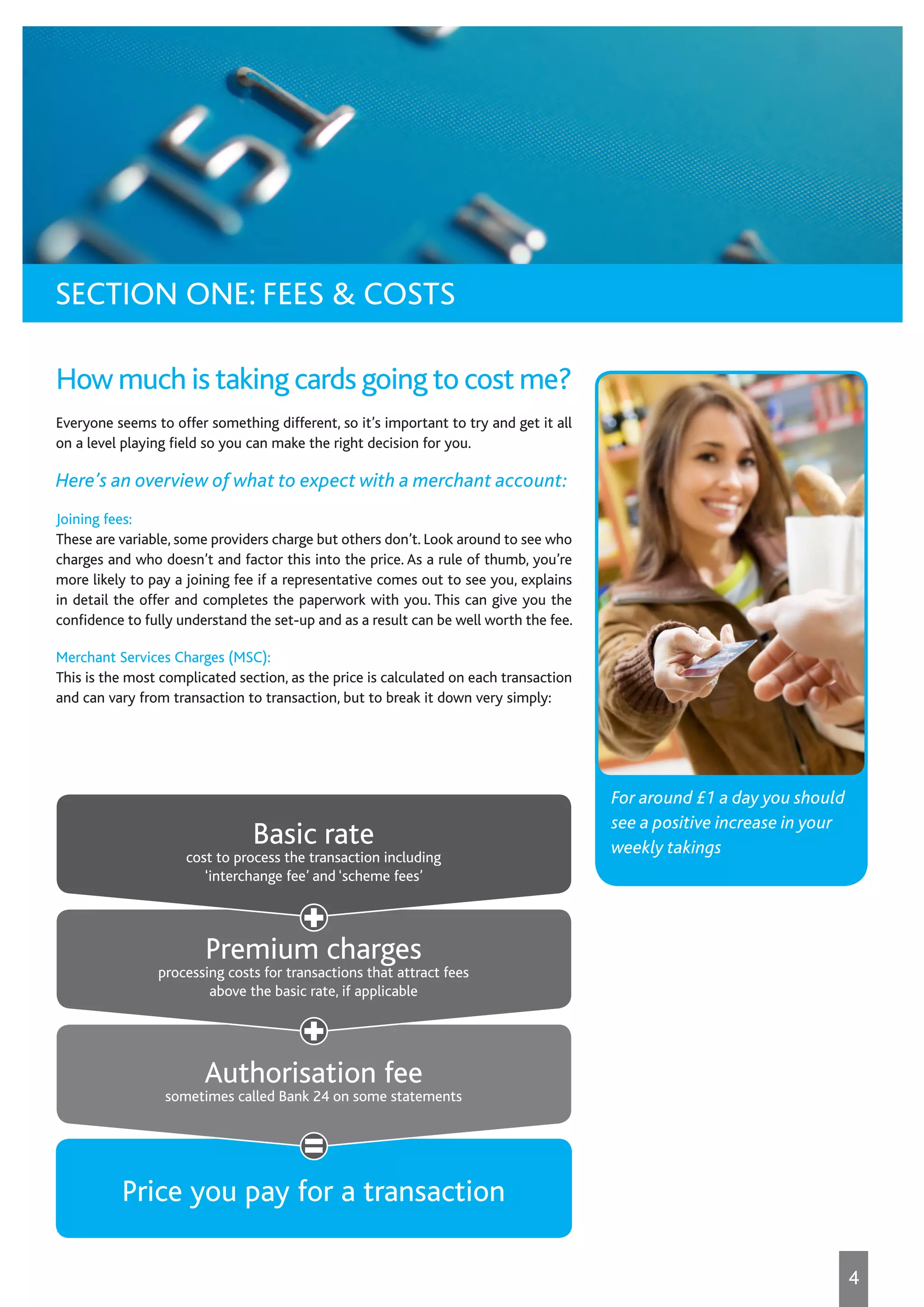For around £1 a day you should
see a positive increase in your
weekly takings
How much is taking cards going to cost me?
Everyone seems to offer something different, so it’s important to try and get it all
on a level playing field so you can make the right decision for you.
Here’s an overview of what to expect with a merchant account:
Joining fees:
These are variable, some providers charge but others don’t. Look around to see who
charges and who doesn’t and factor this into the price. As a rule of thumb, you’re
more likely to pay a joining fee if a representative comes out to see you, explains
in detail the offer and completes the paperwork with you. This can give you the
confidence to fully understand the set-up and as a result can be well worth the fee.
Merchant Services Charges (MSC):
This is the most complicated section, as the price is calculated on each transaction
and can vary from transaction to transaction, but to break it down very simply:
Price you pay for a transaction
Authorisation fee
sometimes called Bank 24 on some statements
Premium charges
processing costs for transactions that attract fees
above the basic rate, if applicable
Basic rate
cost to process the transaction including
‘interchange fee’ and ‘scheme fees’
SECTION ONE: FEES & COSTS
4
 