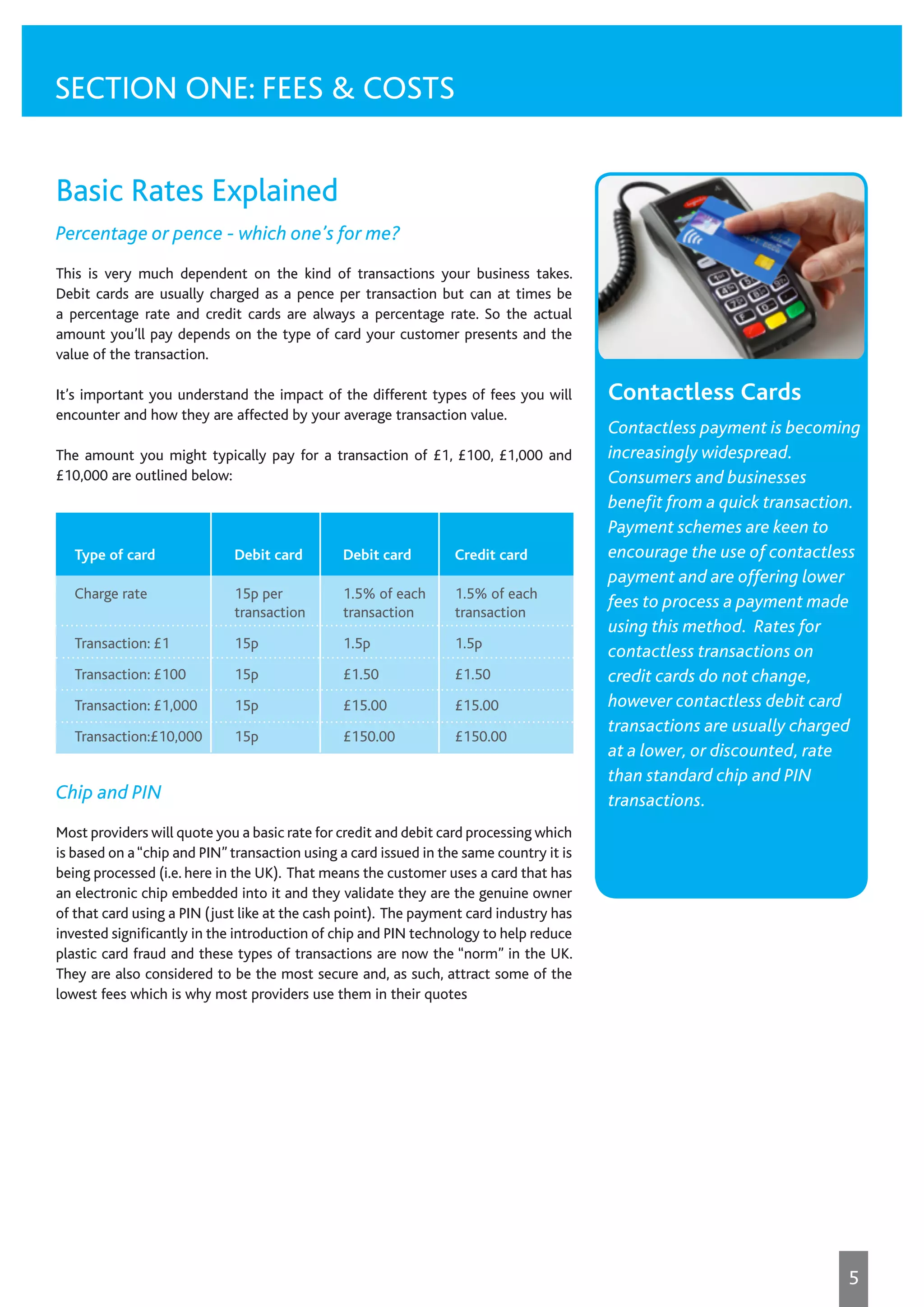 Basic Rates Explained
Percentage or pence - which one’s for me?
This is very much dependent on the kind of transactions your business takes.
Debit cards are usually charged as a pence per transaction but can at times be
a percentage rate and credit cards are always a percentage rate. So the actual
amount you’ll pay depends on the type of card your customer presents and the
value of the transaction.
It’s important you understand the impact of the different types of fees you will
encounter and how they are affected by your average transaction value.
The amount you might typically pay for a transaction of £1, £100, £1,000 and
£10,000 are outlined below:
Chip and PIN
Most providers will quote you a basic rate for credit and debit card processing which
is based on a“chip and PIN” transaction using a card issued in the same country it is
being processed (i.e. here in the UK). That means the customer uses a card that has
an electronic chip embedded into it and they validate they are the genuine owner
of that card using a PIN (just like at the cash point). The payment card industry has
invested significantly in the introduction of chip and PIN technology to help reduce
plastic card fraud and these types of transactions are now the “norm” in the UK.
They are also considered to be the most secure and, as such, attract some of the
lowest fees which is why most providers use them in their quotes
SECTION ONE: FEES & COSTS
Type of card	 Debit card	 Debit card	 Credit card
Charge rate	 15p per	 1.5% of each	 1.5% of each
	 transaction	transaction	 transaction
Transaction: £1	 15p	 1.5p	 1.5p
Transaction: £100	 15p	 £1.50	 £1.50
Transaction: £1,000	 15p	 £15.00	 £15.00
Transaction:£10,000	15p	 £150.00	 £150.00
Contactless Cards
Contactless payment is becoming
increasingly widespread.
Consumers and businesses
benefit from a quick transaction.
Payment schemes are keen to
encourage the use of contactless
payment and are offering lower
fees to process a payment made
using this method. Rates for
contactless transactions on
credit cards do not change,
however contactless debit card
transactions are usually charged
at a lower, or discounted, rate
than standard chip and PIN
transactions.
5
 