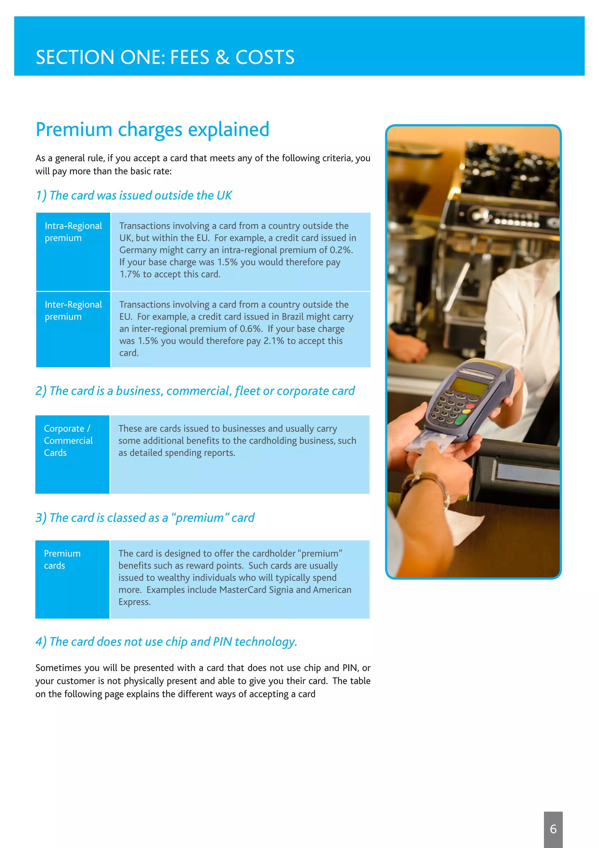 Premium charges explained
As a general rule, if you accept a card that meets any of the following criteria, you
will pay more than the basic rate:
1) The card was issued outside the UK
2) The card is a business, commercial, fleet or corporate card
3) The card is classed as a “premium” card
4) The card does not use chip and PIN technology.
Sometimes you will be presented with a card that does not use chip and PIN, or
your customer is not physically present and able to give you their card. The table
on the following page explains the different ways of accepting a card
SECTION ONE: FEES & COSTS
Intra-Regional
premium
Transactions involving a card from a country outside the
UK, but within the EU. For example, a credit card issued in
Germany might carry an intra-regional premium of 0.2%.
If your base charge was 1.5% you would therefore pay
1.7% to accept this card.
Inter-Regional
premium
Transactions involving a card from a country outside the
EU. For example, a credit card issued in Brazil might carry
an inter-regional premium of 0.6%. If your base charge
was 1.5% you would therefore pay 2.1% to accept this
card.
Corporate /
Commercial
Cards
These are cards issued to businesses and usually carry
some additional benefits to the cardholding business, such
as detailed spending reports.
Premium
cards
The card is designed to offer the cardholder “premium”
benefits such as reward points. Such cards are usually
issued to wealthy individuals who will typically spend
more. Examples include MasterCard Signia and American
Express.
6
 