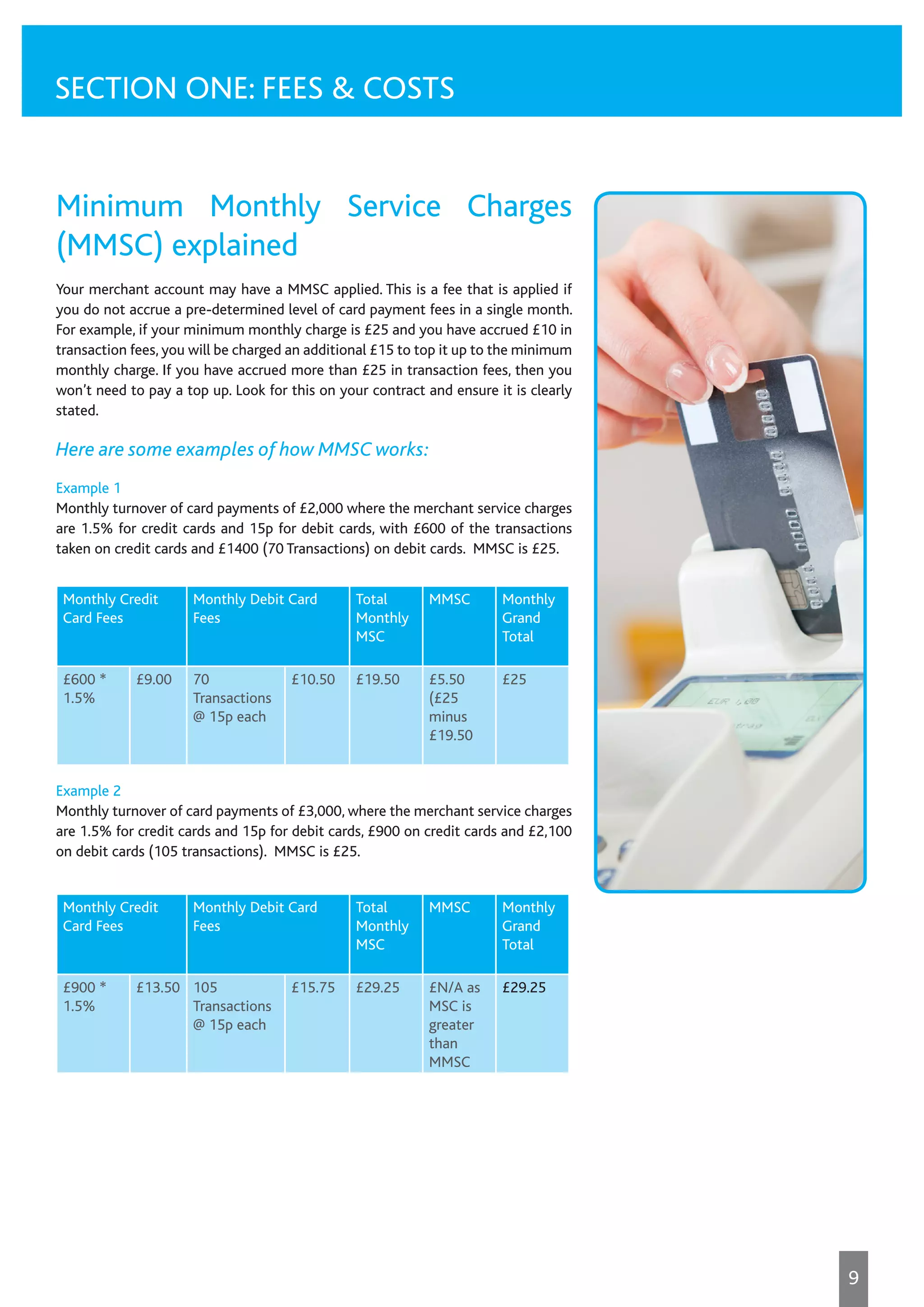 Minimum Monthly Service Charges
(MMSC) explained
Your merchant account may have a MMSC applied. This is a fee that is applied if
you do not accrue a pre-determined level of card payment fees in a single month.
For example, if your minimum monthly charge is £25 and you have accrued £10 in
transaction fees, you will be charged an additional £15 to top it up to the minimum
monthly charge. If you have accrued more than £25 in transaction fees, then you
won’t need to pay a top up. Look for this on your contract and ensure it is clearly
stated.
Here are some examples of how MMSC works:
Example 1
Monthly turnover of card payments of £2,000 where the merchant service charges
are 1.5% for credit cards and 15p for debit cards, with £600 of the transactions
taken on credit cards and £1400 (70 Transactions) on debit cards. MMSC is £25.
Example 2
Monthly turnover of card payments of £3,000, where the merchant service charges
are 1.5% for credit cards and 15p for debit cards, £900 on credit cards and £2,100
on debit cards (105 transactions). MMSC is £25.
Monthly Credit
Card Fees
Monthly Debit Card
Fees
Total
Monthly
MSC
MMSC Monthly
Grand
Total
£600 *
1.5%
£9.00 70
Transactions
@ 15p each
£10.50 £19.50 £5.50
(£25
minus
£19.50
£25
Monthly Credit
Card Fees
Monthly Debit Card
Fees
Total
Monthly
MSC
MMSC Monthly
Grand
Total
£900 *
1.5%
£13.50 105
Transactions
@ 15p each
£15.75 £29.25 £N/A as
MSC is
greater
than
MMSC
£29.25
SECTION ONE: FEES & COSTS
9
 