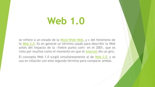 Web 1.0
se refiere a un estado de la Word Wide Web, y c del fenómeno de
la Web 2.0. Es en general un término usado para describir la Web
antes del impacto de la «fiebre punto com» en el 2001, que es
visto por muchos como el momento en que el internet dio un giro.
El concepto Web 1.0 surgió simultáneamente al de Web 2.0, y se
usa en relación con este segundo término para comparar ambos.
 