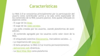 Características
La Web 2.0 se caracteriza principalmente por la participación del
usuario como contribuidor activo y no solo como espectador de
los contenidos de la Web (usuario pasivo). Esto queda reflejado en
aspectos como:
- El auge de los blogs.
- El auge de las redes sociales.
- Las webs creadas por los usuarios, usando plataformas de auto-
edición.
- El contenido agregado por los usuarios como valor clave de la
Web.
- El etiquetado colectivo (folcsonomía, marcadores sociales...).
- La importancia del long tail.
- El beta perpetuo: la Web 2.0 se inventa permanentemente.
- Aplicaciones web dinámicas.
- La Word Wide Web como plataforma.
 