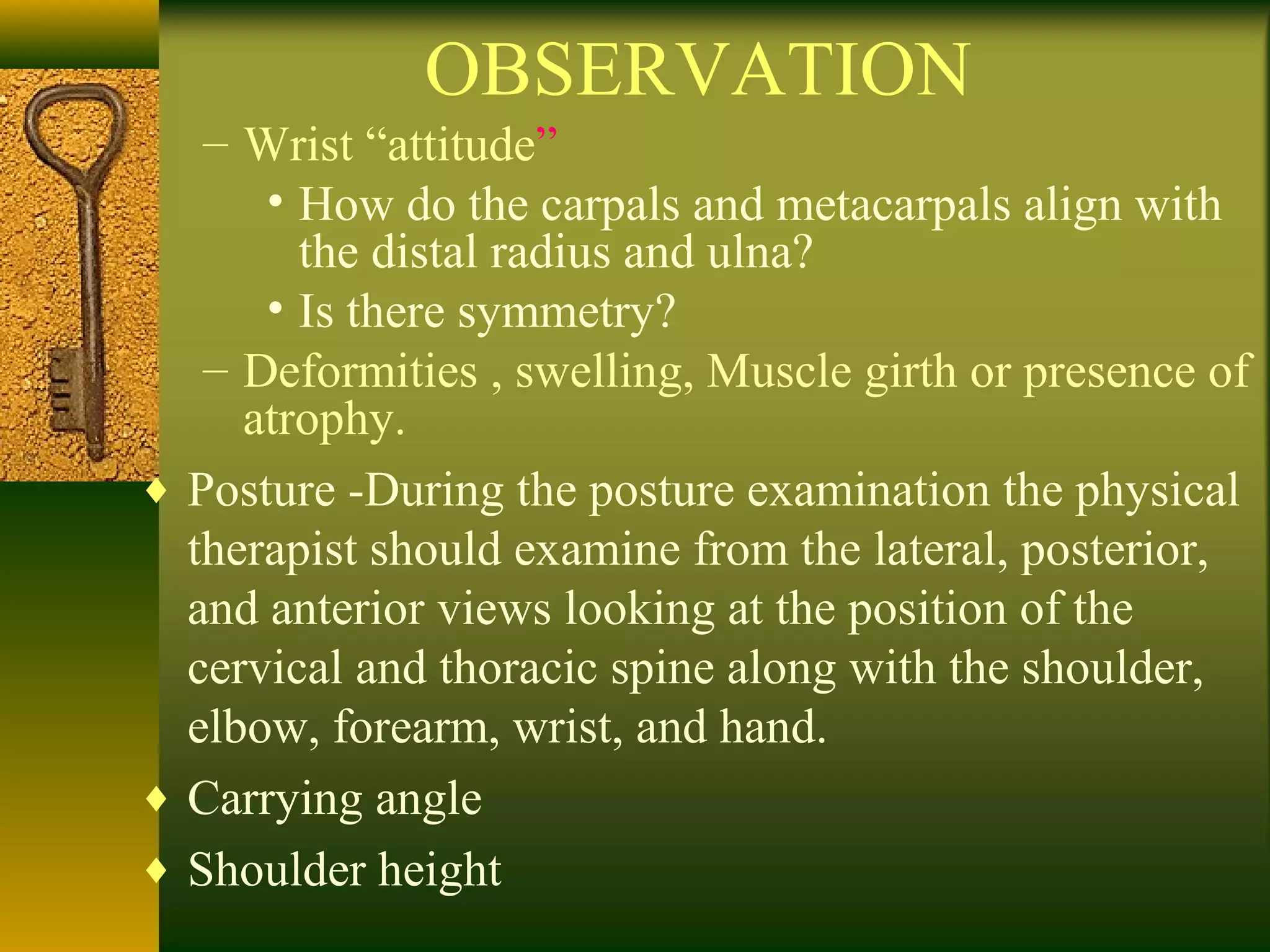 OBSERVATION
– Wrist “attitude”
• How do the carpals and metacarpals align with
the distal radius and ulna?
• Is there symmetry?
– Deformities , swelling, Muscle girth or presence of
atrophy.
♦ Posture -During the posture examination the physical
therapist should examine from the lateral, posterior,
and anterior views looking at the position of the
cervical and thoracic spine along with the shoulder,
elbow, forearm, wrist, and hand.
♦ Carrying angle
♦ Shoulder height
 