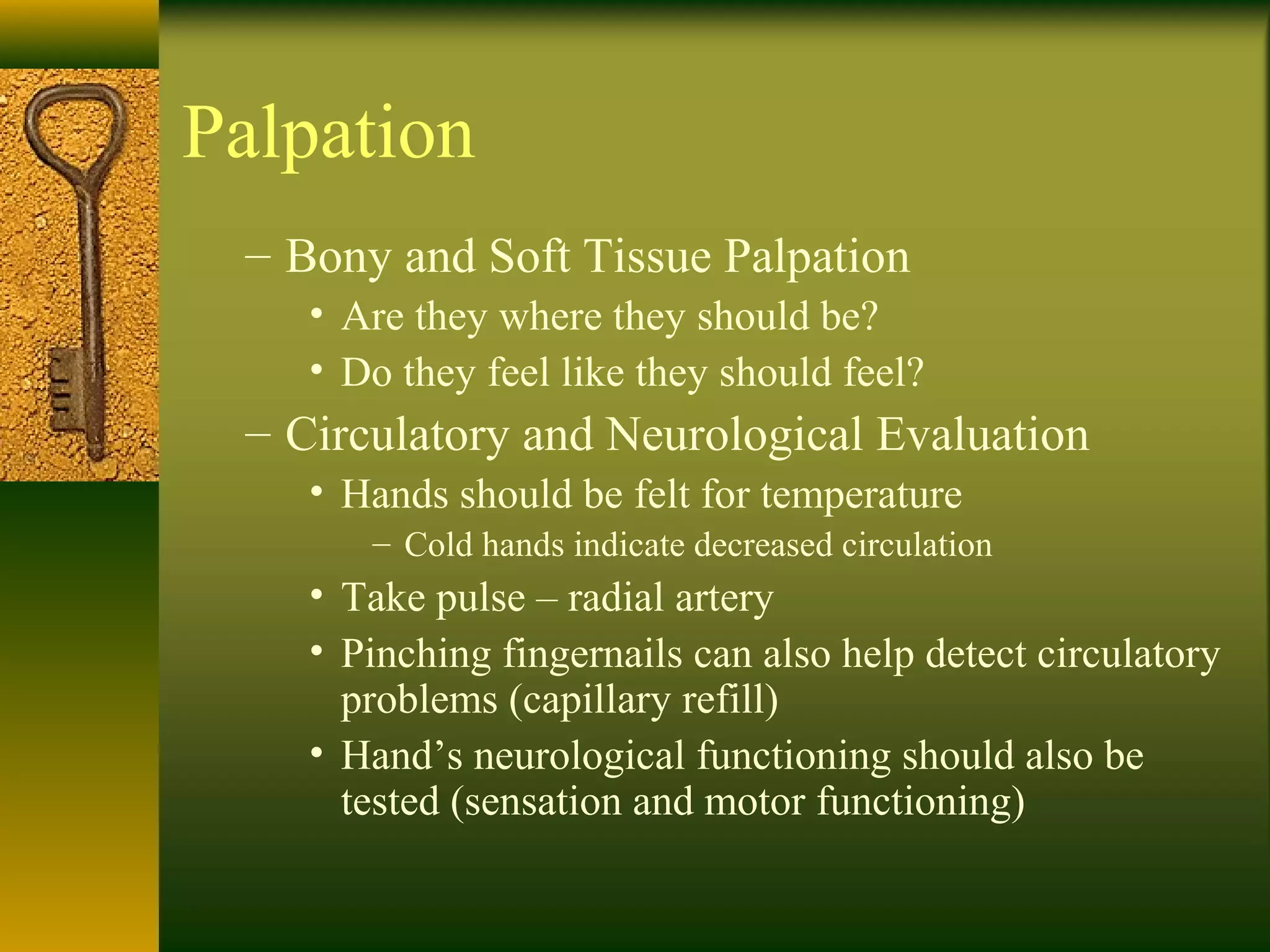 Palpation
– Bony and Soft Tissue Palpation
• Are they where they should be?
• Do they feel like they should feel?
– Circulatory and Neurological Evaluation
• Hands should be felt for temperature
– Cold hands indicate decreased circulation
• Take pulse – radial artery
• Pinching fingernails can also help detect circulatory
problems (capillary refill)
• Hand’s neurological functioning should also be
tested (sensation and motor functioning)
 