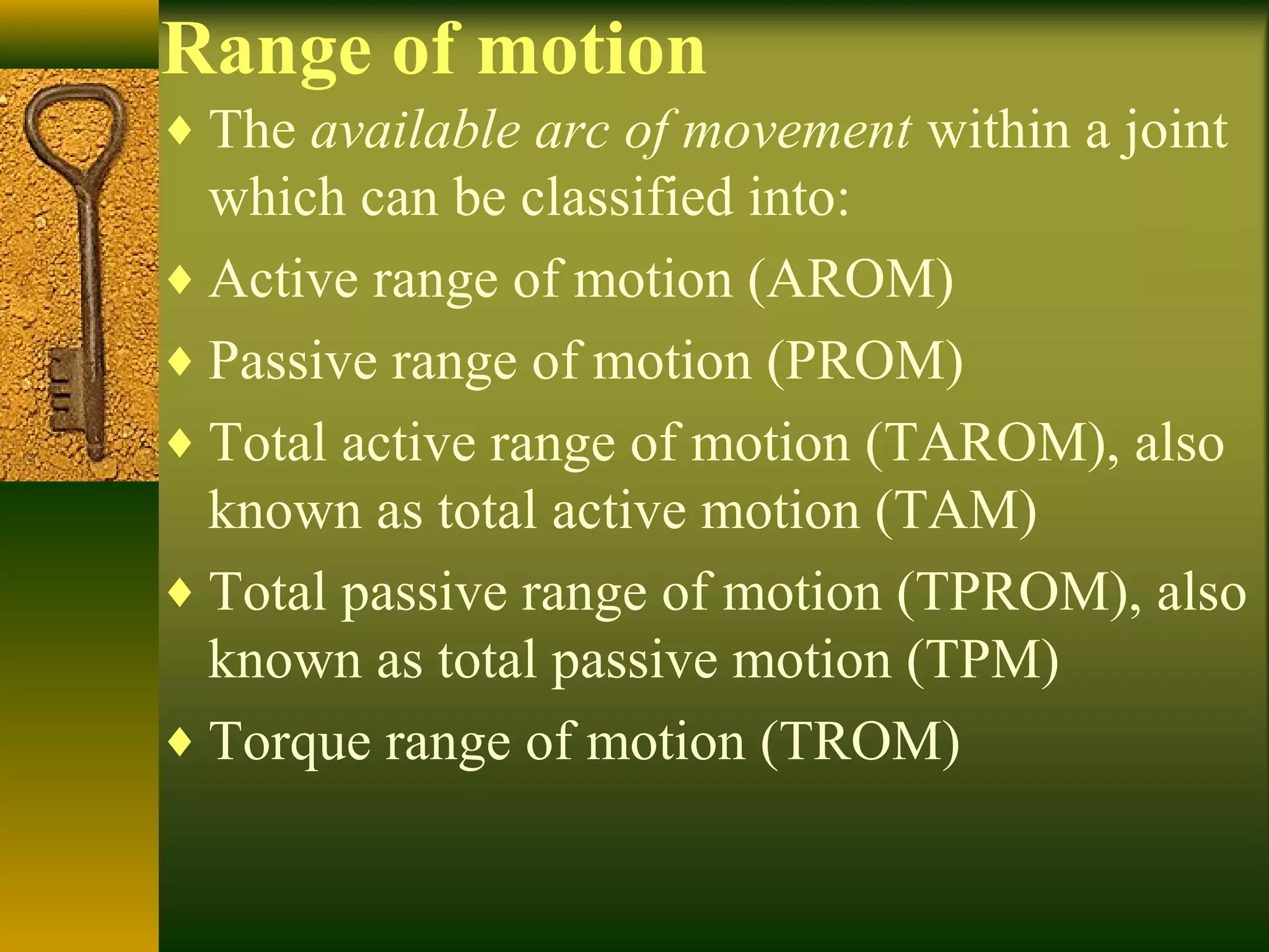 Range of motion
♦ The available arc of movement within a joint
which can be classified into:
♦ Active range of motion (AROM)
♦ Passive range of motion (PROM)
♦ Total active range of motion (TAROM), also
known as total active motion (TAM)
♦ Total passive range of motion (TPROM), also
known as total passive motion (TPM)
♦ Torque range of motion (TROM)
 