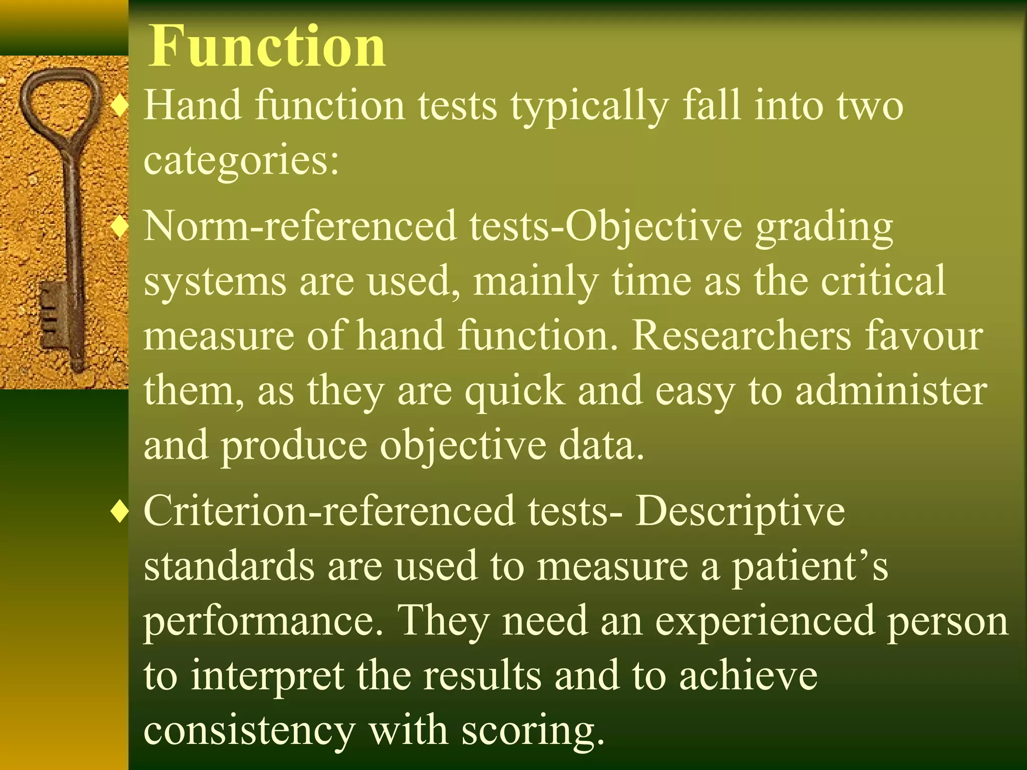 Function
♦ Hand function tests typically fall into two
categories:
♦ Norm-referenced tests-Objective grading
systems are used, mainly time as the critical
measure of hand function. Researchers favour
them, as they are quick and easy to administer
and produce objective data.
♦ Criterion-referenced tests- Descriptive
standards are used to measure a patient’s
performance. They need an experienced person
to interpret the results and to achieve
consistency with scoring.
 