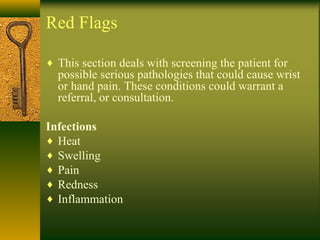 Red Flags
♦ This section deals with screening the patient for
possible serious pathologies that could cause wrist
or hand pain. These conditions could warrant a
referral, or consultation.
Infections
♦ Heat
♦ Swelling
♦ Pain
♦ Redness
♦ Inflammation
 