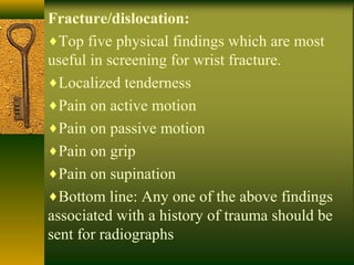 Fracture/dislocation:
♦Top five physical findings which are most
useful in screening for wrist fracture.
♦Localized tenderness
♦Pain on active motion
♦Pain on passive motion
♦Pain on grip
♦Pain on supination
♦Bottom line: Any one of the above findings
associated with a history of trauma should be
sent for radiographs
 