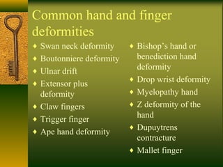 Common hand and finger
deformities
♦ Swan neck deformity
♦ Boutonniere deformity
♦ Ulnar drift
♦ Extensor plus
deformity
♦ Claw fingers
♦ Trigger finger
♦ Ape hand deformity
♦ Bishop’s hand or
benediction hand
deformity
♦ Drop wrist deformity
♦ Myelopathy hand
♦ Z deformity of the
hand
♦ Dupuytrens
contracture
♦ Mallet finger
 
